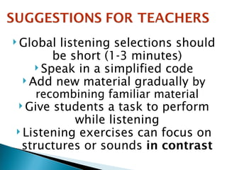 Global listening selections should be short (1-3 minutes) Speak in a simplified code Add new material gradually  by recombining familiar material Give students a task to perform while listening Listening exercises can focus on structures or sounds  in contrast 