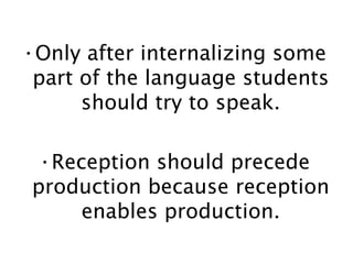 Only after internalizing some part of the language students should try to speak. Reception should precede production because reception enables production. 