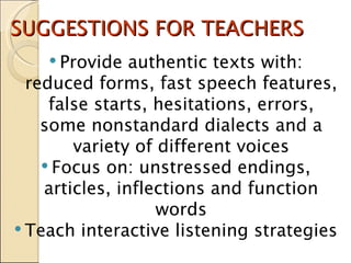 SUGGESTIONS FOR TEACHERS Provide authentic texts with: reduced forms, fast speech features, false starts, hesitations, errors, some nonstandard dialects and a variety of different voices Focus on: unstressed endings, articles, inflections and function words Teach interactive listening strategies 