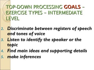 TOP-DOWN PROCESSING  GOALS  – EXERCISE TYPES – INTERMEDIATE LEVEL Discriminate between registers of speech and tones of voice Listen to identify the speaker or the topic Find main ideas and supporting details make inferences 