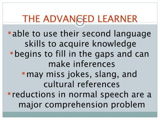 THE ADVANCED LEARNER able to use their second language skills to acquire knowledge  begins to fill in the gaps and can make inferences may miss jokes, slang, and cultural references reductions in normal speech are a major comprehension problem 