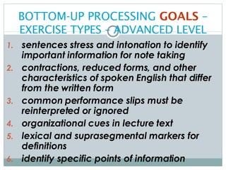 BOTTOM-UP PROCESSING  GOALS  –   EXERCISE TYPES – ADVANCED LEVEL sentences stress and intonation to identify important information for note taking contractions, reduced forms, and other characteristics of spoken English that differ from the written form common performance slips must be reinterpreted or ignored organizational cues in lecture text lexical and suprasegmental markers for definitions identify specific points of information 