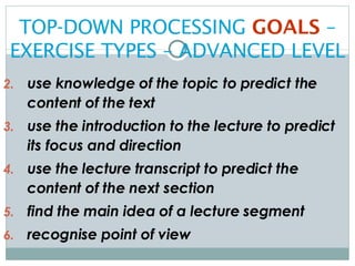TOP-DOWN PROCESSING  GOALS  – EXERCISE TYPES – ADVANCED LEVEL use knowledge of the topic to predict the content of the text use the introduction to the lecture to predict its focus and direction use the lecture transcript to predict the content of the next section find the main idea of a lecture segment recognise point of view 