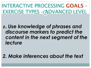 INTERACTIVE PROCESSING  GOALS  –  EXERCISE TYPES – ADVANCED LEVEL 1.  Use knowledge of phrases and discourse markers to predict the content in the next segment of the lecture 2. Make inferences about the text 