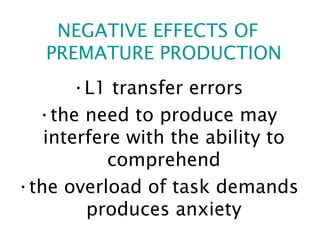 NEGATIVE EFFECTS OF PREMATURE PRODUCTION L1 transfer errors the need to produce may interfere with the ability to comprehend the overload of task demands produces anxiety 