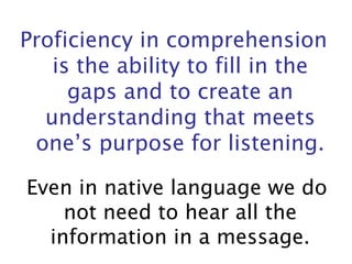 Proficiency in comprehension is the ability to fill in the gaps and to create an understanding that meets one’s purpose for listening. Even in native language we do not need to hear all the information in a message. 
