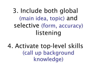 3. Include both global  (main idea, topic)  and selective  (form, accuracy)  listening 4.   Activate top-level skills   (call up background knowledge) 