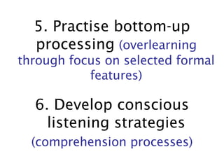 5. Practise bottom-up processing   (overlearning through focus on selected formal features) 6. Develop conscious listening strategies (comprehension processes) 