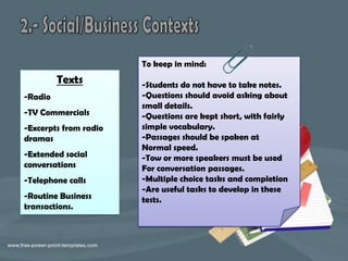 To keep in mind:
         Texts         -Students do not have to take notes.
-Radio                 -Questions should avoid asking about
                       small details.
-TV Commercials        -Questions are kept short, with fairly
-Excerpts from radio   simple vocabulary.
dramas                 -Passages should be spoken at
                       Normal speed.
-Extended social       -Tow or more speakers must be used
conversations          For conversation passages.
-Telephone calls       -Multiple choice tasks and completion
                       -Are useful tasks to develop in these
-Routine Business      tests.
transactions.
 