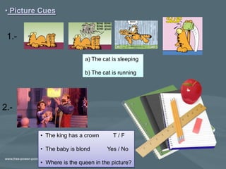 • Picture Cues


 1.-

                          a) The cat is sleeping

                          b) The cat is running




2.-


         • The king has a crown      T/F

         • The baby is blond       Yes / No

         • Where is the queen in the picture?
 
