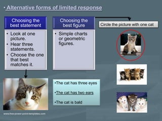 • Alternative forms of limited response

   Choosing the        Choosing the
  best statement        best figure           Circle the picture with one cat

 • Look at one      • Simple charts
   picture.           or geometric
 • Hear three         figures.
   statements.
 • Choose the one
   that best
   matches it.


                    •The cat has three eyes

                    •The cat has two ears

                    •The cat is bald
 