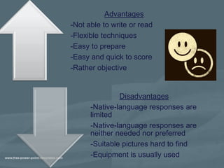 Advantages
-Not able to write or read
-Flexible techniques
-Easy to prepare
-Easy and quick to score
-Rather objective


               Disadvantages
      -Native-language responses are
      limited
      -Native-language responses are
      neither needed nor preferred
      -Suitable pictures hard to find
      -Equipment is usually used
 