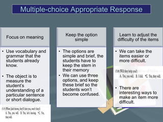 Multiple-choice Appropriate Response


                           Keep the option          Learn to adjust the
  Focus on meaning
                              simple               difficulty of the items

• Use vocabulary and    • The options are         • We can take the
  grammar that the        simple and brief, the     items easier or
  students already        students have to          more difficult.
  know.                   keep the stem in
                          their memory
• The object is to      • We can use three
  measure the             options, and keep
  student’s               these brief so the
                          students won’t          • There are
  understanding of a
                          become confused.          interesting ways to
  particular sentence
                                                    make an item more
  or short dialogue.
                                                    difficult.
 