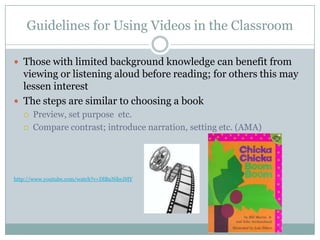 Guidelines for Using Videos in the Classroom

 Those with limited background knowledge can benefit from
  viewing or listening aloud before reading; for others this may
  lessen interest
 The steps are similar to choosing a book
      Preview, set purpose etc.
      Compare contrast; introduce narration, setting etc. (AMA)




http://www.youtube.com/watch?v=DlBuNibrJHY
 