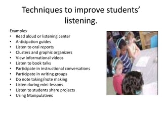 Techniques to improve students’
                 listening.
Examples
• Read aloud or listening center
• Anticipation guides
• Listen to oral reports
• Clusters and graphic organizers
• View informational videos
• Listen to book talks
• Participate in instructional conversations
• Participate in writing groups
• Do note taking/note making
• Listen during mini-lessons
• Listen to students share projects
• Using Manipulatives
 