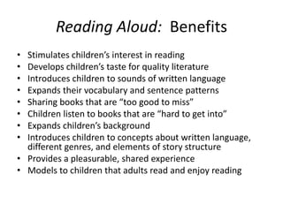 Reading Aloud: Benefits
• Stimulates children’s interest in reading
• Develops children’s taste for quality literature
• Introduces children to sounds of written language
• Expands their vocabulary and sentence patterns
• Sharing books that are “too good to miss”
• Children listen to books that are “hard to get into”
• Expands children’s background
• Introduces children to concepts about written language,
  different genres, and elements of story structure
• Provides a pleasurable, shared experience
• Models to children that adults read and enjoy reading
 
