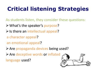 Critical listening Strategies
As students listen, they consider these questions:
 What’s the speaker’s purpose?
 Is there an intellectual appeal?
 a character appeal?
 an emotional appeal?
 Are propaganda devices being used?
 Are deceptive words or inflated
language used?
 