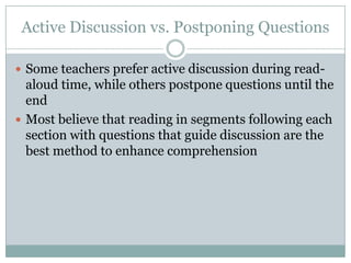Active Discussion vs. Postponing Questions

 Some teachers prefer active discussion during read-
  aloud time, while others postpone questions until the
  end
 Most believe that reading in segments following each
  section with questions that guide discussion are the
  best method to enhance comprehension
 