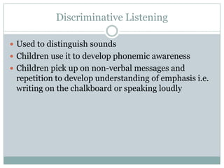 Discriminative Listening

 Used to distinguish sounds
 Children use it to develop phonemic awareness
 Children pick up on non-verbal messages and
 repetition to develop understanding of emphasis i.e.
 writing on the chalkboard or speaking loudly
 