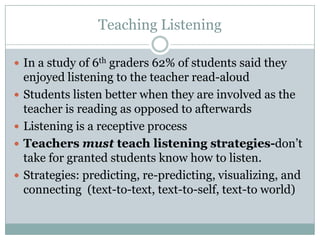 Teaching Listening

 In a study of 6th graders 62% of students said they
    enjoyed listening to the teacher read-aloud
   Students listen better when they are involved as the
    teacher is reading as opposed to afterwards
   Listening is a receptive process
   Teachers must teach listening strategies-don’t
    take for granted students know how to listen.
   Strategies: predicting, re-predicting, visualizing, and
    connecting (text-to-text, text-to-self, text-to world)
 