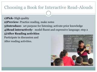 Choosing a Book for Interactive Read-Alouds

1)Pick- High quality
2)Preview- Practice reading, make notes
3)Introduce- set purpose for listening; activate prior knowledge
4)Read interactively- model fluent and expressive language; step 2
5)After Reading activities
Participate in discussion and
After reading activities.
 