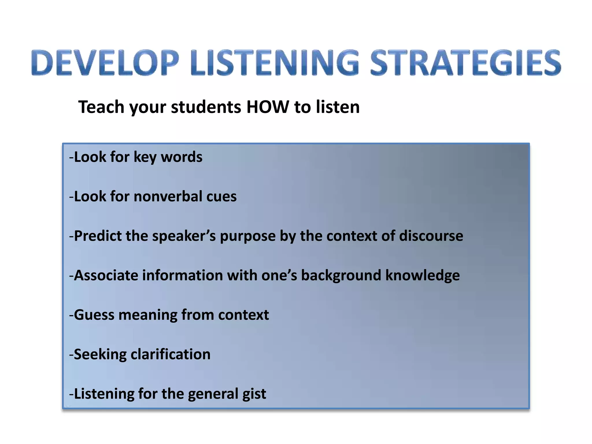 Teach your students HOW to listen

-Look for key words

-Look for nonverbal cues

-Predict the speaker’s purpose by the context of discourse

-Associate information with one’s background knowledge

-Guess meaning from context

-Seeking clarification

-Listening for the general gist
 