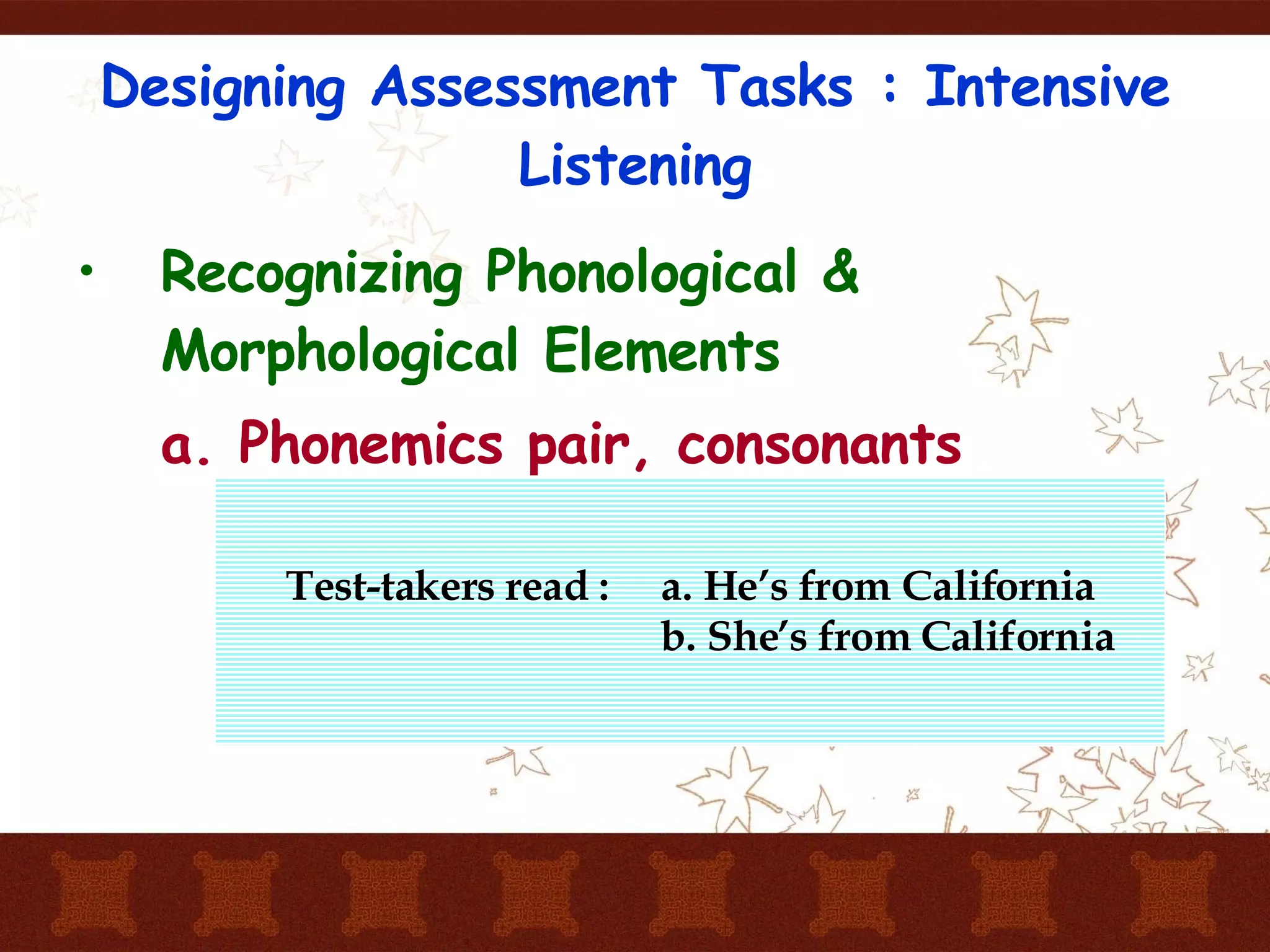 Designing Assessment Tasks : Intensive Listening Recognizing Phonological & Morphological Elements a. Phonemics pair, consonants Test-takers read :  a. He’s from California b. She’s from California  