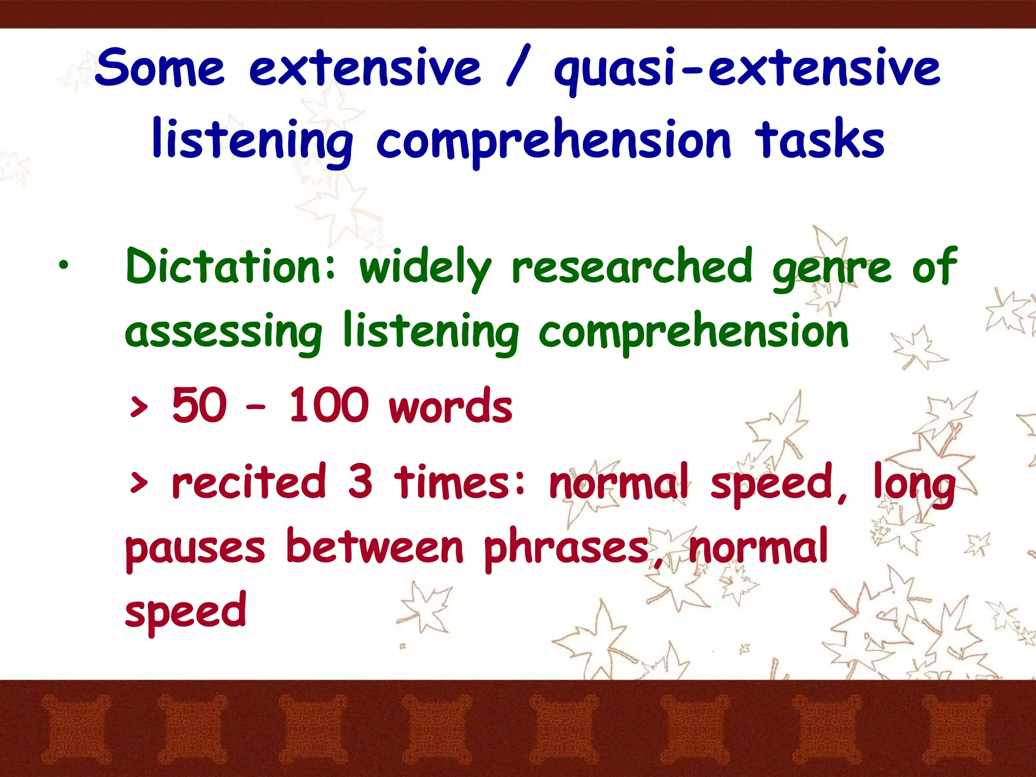 Some extensive / quasi-extensive listening comprehension tasks Dictation: widely researched genre of assessing listening comprehension > 50 – 100 words > recited 3 times: normal speed, long pauses between phrases, normal speed 