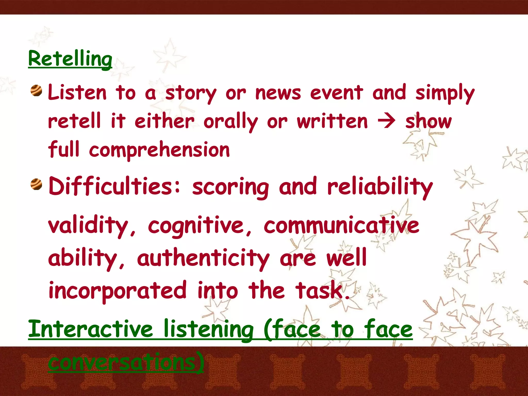 Retelling Listen to a story or news event and simply retell it either orally or written    show full comprehension Difficulties: scoring and reliability validity, cognitive, communicative ability, authenticity are well incorporated into the task. Interactive listening (face to face conversations) 