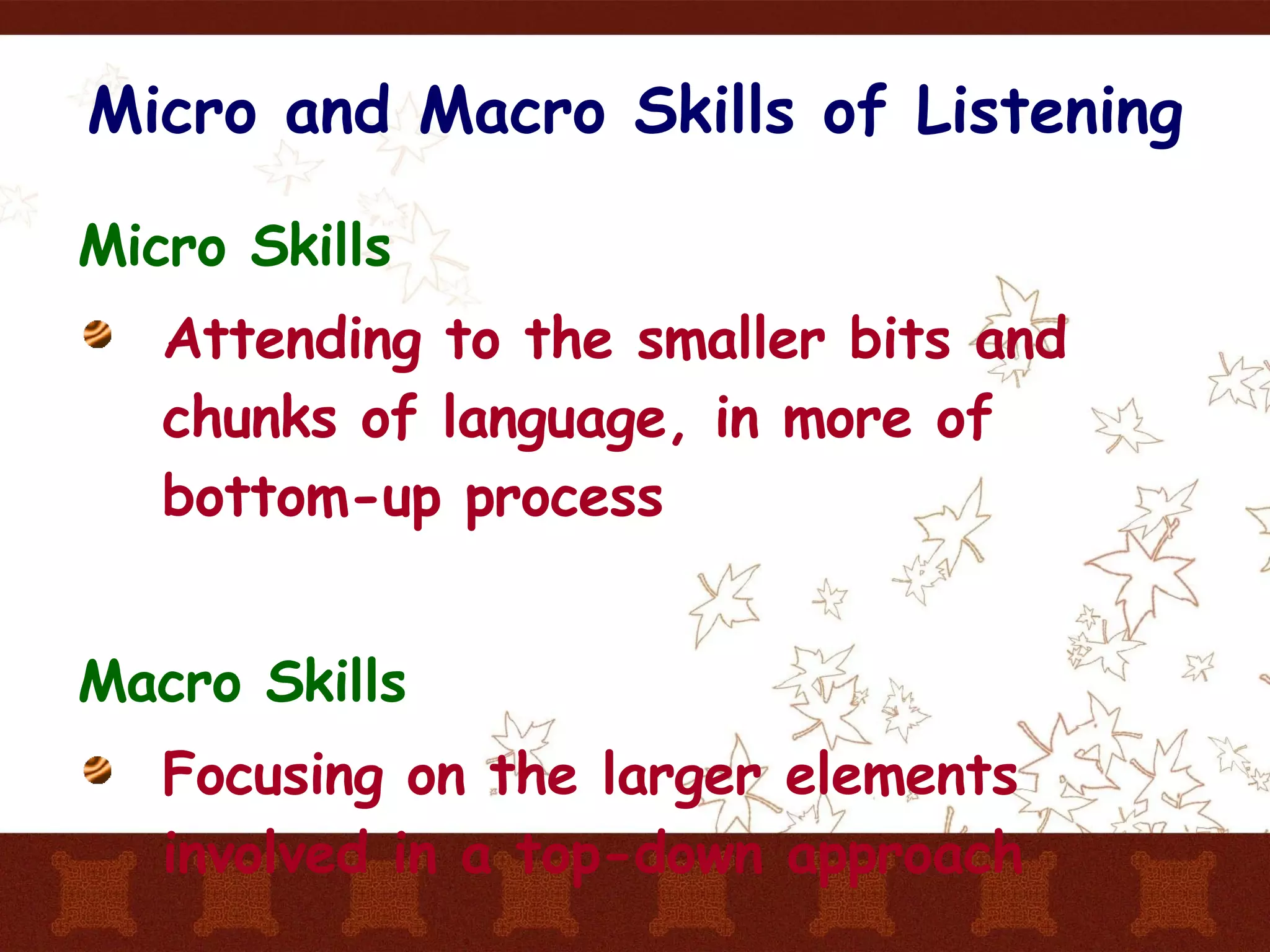 Micro and Macro Skills of Listening Micro Skills Attending to the smaller bits and chunks of language, in more of bottom-up process Macro Skills Focusing on the larger elements involved in a top-down approach  