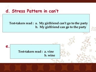 d. Stress Pattern in can’t e. One-word stimulus Test-takers read :  a.  My girlfriend can’t go to the party   b.  My girlfriend can go to the party Test-takers read :  a. vine b. wine 