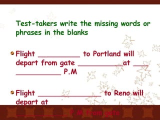 Test-takers write the missing words or phrases in the blanks Flight  to Portland will depart from gate  at  P.M Flight  to Reno will depart at    P.M from gate seventeen 