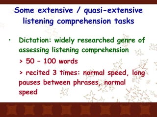 Some extensive / quasi-extensive listening comprehension tasks Dictation: widely researched genre of assessing listening comprehension > 50 – 100 words > recited 3 times: normal speed, long pauses between phrases, normal speed 