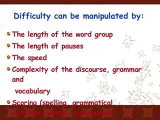 Difficulty can be manipulated by: The length of the word group The length of pauses The speed Complexity of the discourse, grammar and vocabulary Scoring (spelling, grammatical, additional words, replacement) 