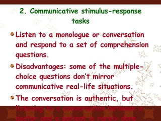 2. Communicative stimulus-response tasks Listen to a monologue or conversation and respond to a set of comprehension questions. Disadvantages: some of the multiple-choice questions don’t mirror communicative real-life situations. The conversation is authentic, but listening to a conversation between a doctor and a patient is rarely done (p.133) 