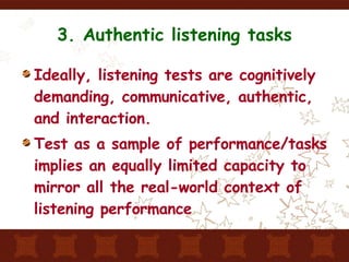 3. Authentic listening tasks Ideally, listening tests are cognitively demanding, communicative, authentic, and interaction. Test as a sample of performance/tasks implies an equally limited capacity to mirror all the real-world context of listening performance 