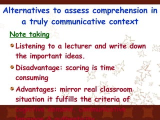 Alternatives to assess comprehension in a truly communicative context Note taking Listening to a lecturer and write down the important ideas. Disadvantage: scoring is time consuming Advantages: mirror real classroom situation it fulfills the criteria of cognitive demand, communicative language & authenticity 