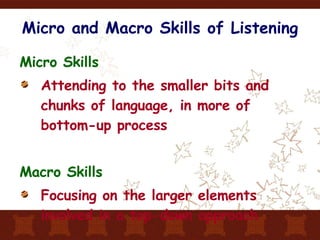 Micro and Macro Skills of Listening Micro Skills Attending to the smaller bits and chunks of language, in more of bottom-up process Macro Skills Focusing on the larger elements involved in a top-down approach  