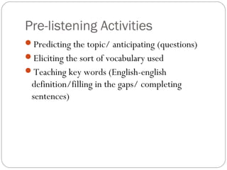Pre-listening Activities
Predicting the topic/ anticipating (questions)
Eliciting the sort of vocabulary used
Teaching key words (English-english
 definition/filling in the gaps/ completing
 sentences)
 