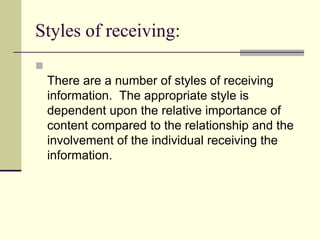 Styles of receiving:


There are a number of styles of receiving
information. The appropriate style is
dependent upon the relative importance of
content compared to the relationship and the
involvement of the individual receiving the
information.

 