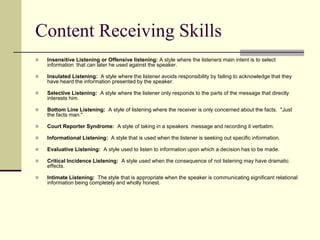 Content Receiving Skills


Insensitive Listening or Offensive listening: A style where the listeners main intent is to select
information that can later he used against the speaker.



Insulated Listening: A style where the listener avoids responsibility by failing to acknowledge that they
have heard the information presented by the speaker.



Selective Listening: A style where the listener only responds to the parts of the message that directly
interests him.



Bottom Line Listening: A style of listening where the receiver is only concerned about the facts. "Just
the facts man."



Court Reporter Syndrome: A style of taking in a speakers message and recording it verbatim.



Informational Listening: A style that is used when the listener is seeking out specific information.



Evaluative Listening: A style used to listen to information upon which a decision has to be made.



Critical Incidence Listening: A style used when the consequence of not listening may have dramatic
effects.



Intimate Listening: The style that is appropriate when the speaker is communicating significant relational
information being completely and wholly honest.

 