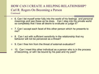 HOW CAN I CREATE A HELPING RELATIONSHIP?
Carl R. Rogers On Becoming a Person
Continued

 6. Can I let myself enter fully into the world of his feelings and personal

meanings and see these as he does. Can I step into his private world
so completely that I lose all desire to evaluate or judge it?
 7. Can I accept each facet of this other person which he presents to

me?
 8. Can I act with sufficient sensitivity in the relationship that my

behavior will not be perceived as a threat?
 9. Can I free him from the threat of external evaluation?
 10. Can I meet this other individual as a person who is in the process

of becoming, or will I be bound by his past and my past?

 