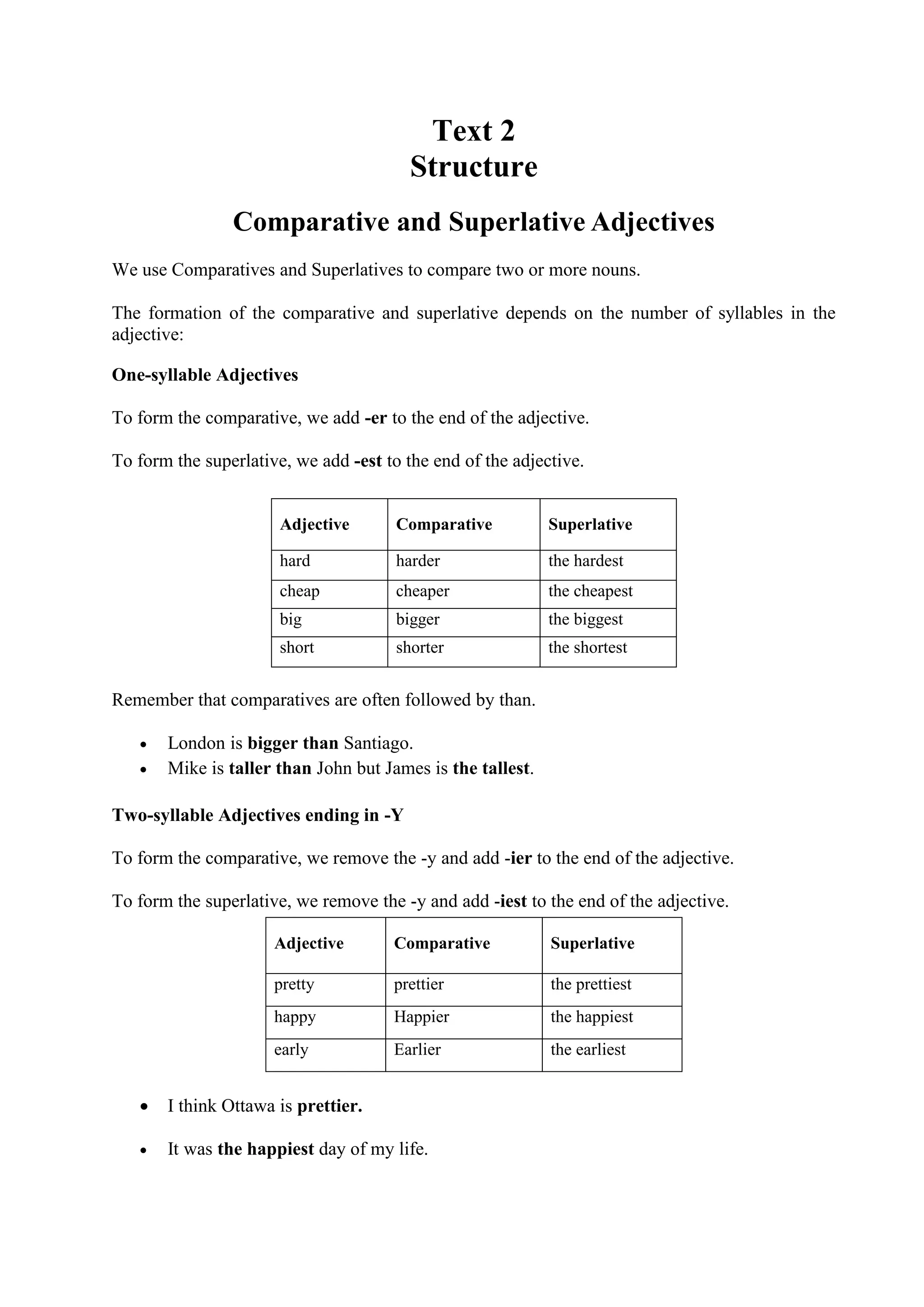 Text 2
Structure
Comparative and Superlative Adjectives
We use Comparatives and Superlatives to compare two or more nouns.
The formation of the comparative and superlative depends on the number of syllables in the
adjective:
One-syllable Adjectives
To form the comparative, we add -er to the end of the adjective.
To form the superlative, we add -est to the end of the adjective.

Adjective

Comparative

Superlative

hard

harder

the hardest

cheap

cheaper

the cheapest

big

bigger

the biggest

short

shorter

the shortest

Remember that comparatives are often followed by than.



London is bigger than Santiago.
Mike is taller than John but James is the tallest.

Two-syllable Adjectives ending in -Y
To form the comparative, we remove the -y and add -ier to the end of the adjective.
To form the superlative, we remove the -y and add -iest to the end of the adjective.
Adjective

Comparative

Superlative

pretty

prettier

the prettiest

happy

Happier

the happiest

early

Earlier

the earliest



I think Ottawa is prettier.



It was the happiest day of my life.

 