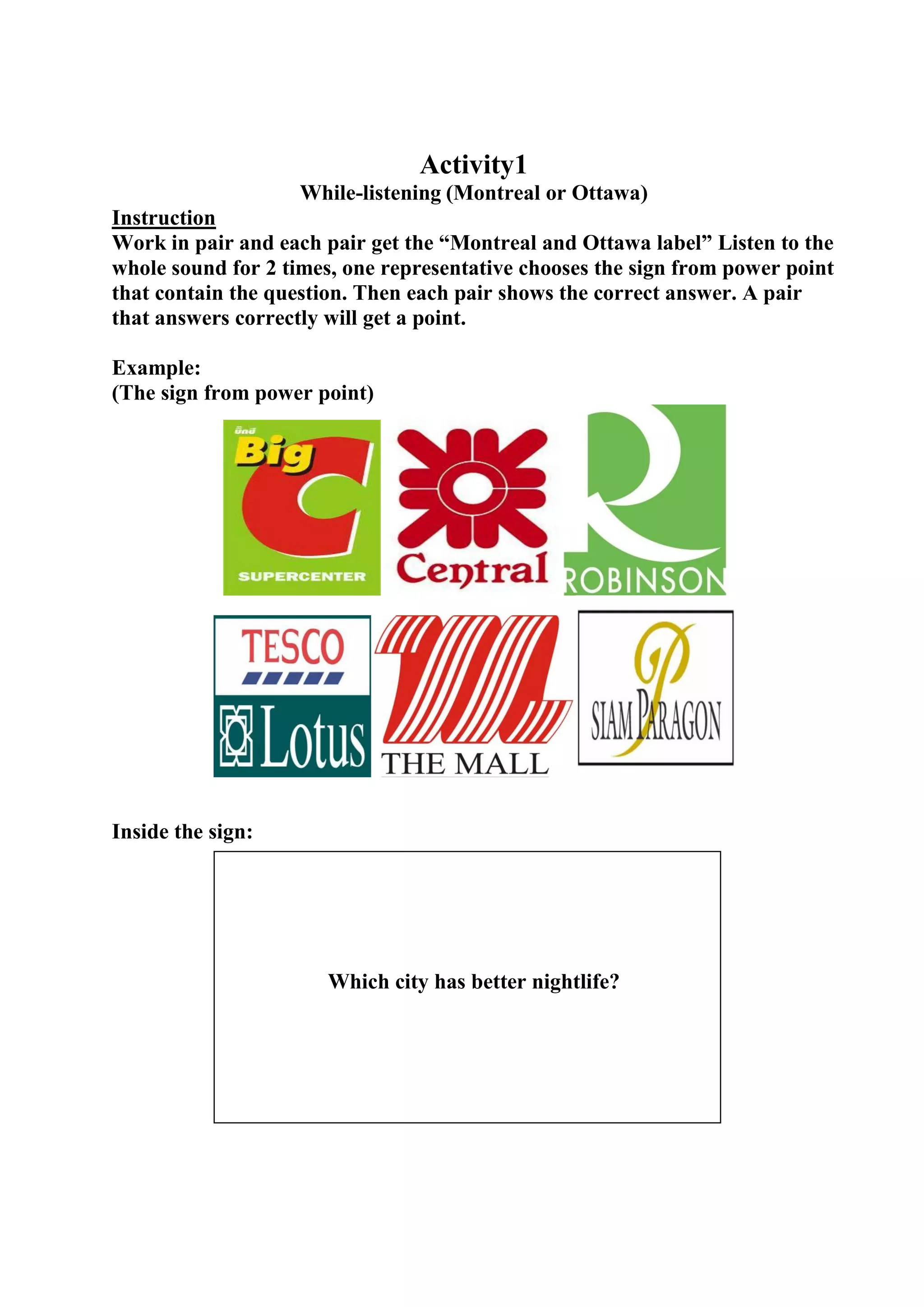 Activity1
While-listening (Montreal or Ottawa)
Instruction
Work in pair and each pair get the “Montreal and Ottawa label” Listen to the
whole sound for 2 times, one representative chooses the sign from power point
that contain the question. Then each pair shows the correct answer. A pair
that answers correctly will get a point.
Example:
(The sign from power point)

Inside the sign:

Which city has better nightlife?

 