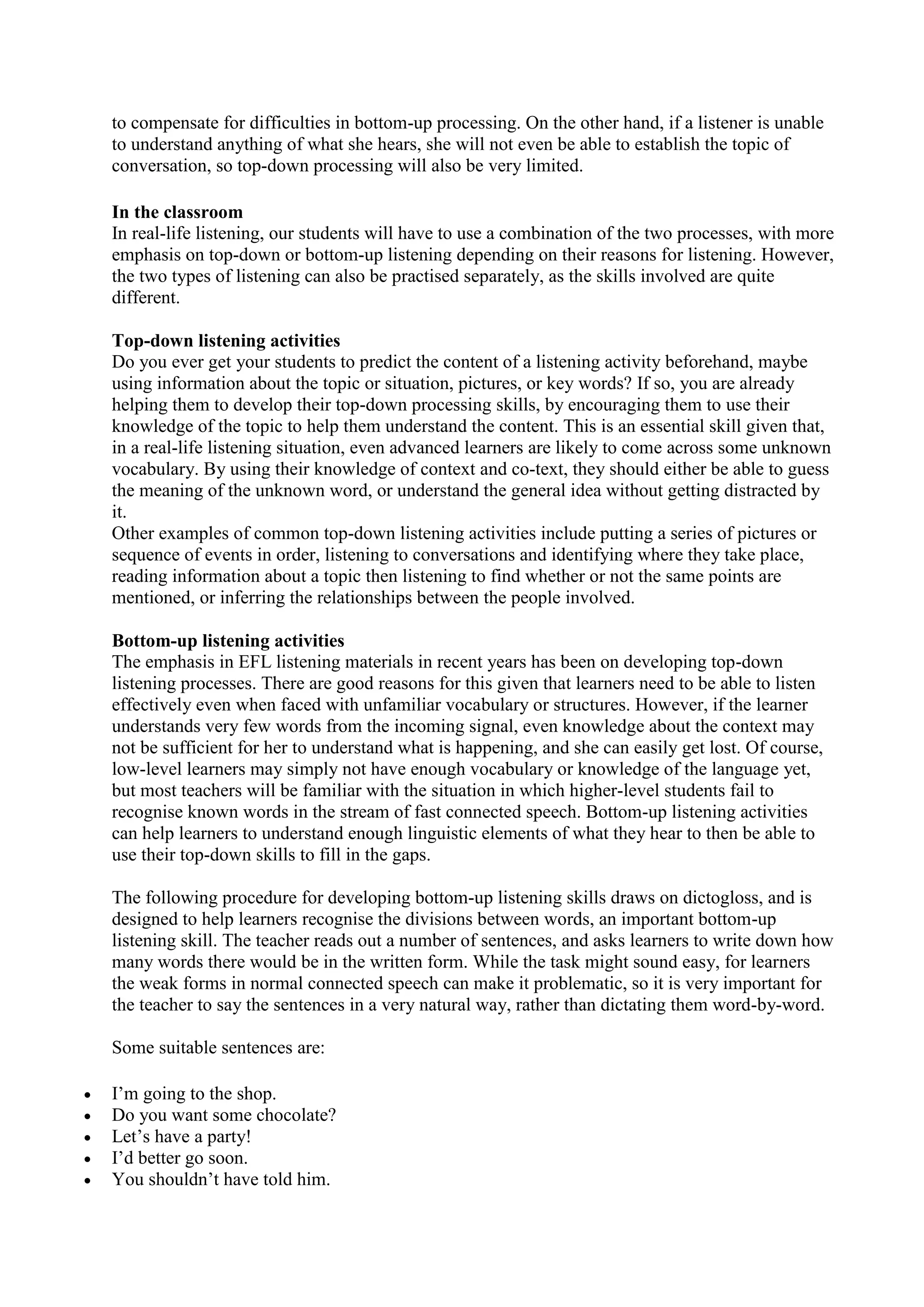 to compensate for difficulties in bottom-up processing. On the other hand, if a listener is unable
to understand anything of what she hears, she will not even be able to establish the topic of
conversation, so top-down processing will also be very limited.
In the classroom
In real-life listening, our students will have to use a combination of the two processes, with more
emphasis on top-down or bottom-up listening depending on their reasons for listening. However,
the two types of listening can also be practised separately, as the skills involved are quite
different.
Top-down listening activities
Do you ever get your students to predict the content of a listening activity beforehand, maybe
using information about the topic or situation, pictures, or key words? If so, you are already
helping them to develop their top-down processing skills, by encouraging them to use their
knowledge of the topic to help them understand the content. This is an essential skill given that,
in a real-life listening situation, even advanced learners are likely to come across some unknown
vocabulary. By using their knowledge of context and co-text, they should either be able to guess
the meaning of the unknown word, or understand the general idea without getting distracted by
it.
Other examples of common top-down listening activities include putting a series of pictures or
sequence of events in order, listening to conversations and identifying where they take place,
reading information about a topic then listening to find whether or not the same points are
mentioned, or inferring the relationships between the people involved.
Bottom-up listening activities
The emphasis in EFL listening materials in recent years has been on developing top-down
listening processes. There are good reasons for this given that learners need to be able to listen
effectively even when faced with unfamiliar vocabulary or structures. However, if the learner
understands very few words from the incoming signal, even knowledge about the context may
not be sufficient for her to understand what is happening, and she can easily get lost. Of course,
low-level learners may simply not have enough vocabulary or knowledge of the language yet,
but most teachers will be familiar with the situation in which higher-level students fail to
recognise known words in the stream of fast connected speech. Bottom-up listening activities
can help learners to understand enough linguistic elements of what they hear to then be able to
use their top-down skills to fill in the gaps.
The following procedure for developing bottom-up listening skills draws on dictogloss, and is
designed to help learners recognise the divisions between words, an important bottom-up
listening skill. The teacher reads out a number of sentences, and asks learners to write down how
many words there would be in the written form. While the task might sound easy, for learners
the weak forms in normal connected speech can make it problematic, so it is very important for
the teacher to say the sentences in a very natural way, rather than dictating them word-by-word.
Some suitable sentences are:






I’m going to the shop.
Do you want some chocolate?
Let’s have a party!
I’d better go soon.
You shouldn’t have told him.

 