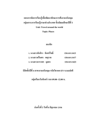 แผนการจัดการเรียนรู้เพือพัฒนาทักษะการฟังภาษาอังกฤษ
่
กลุ่มสาระการเรียนรู้ภาษาต่ างประเทศ ชั้นมัธยมศึกษาปี ที่ 1
Unit: Travel around the world
Topic: Places

สมาชิก
1. นางสาวจันจิรา จันทร์ โพธิ์
2. นางสาวชไมพร เชตุราช
3. นางสาวดาราพร มุลทา

53010513013
53010513017
53010513023

นิสิตชั้นปี ที่ 4 สาขาภาษาอังกฤษ รหัสวิชาเอก EN ระบบปกติ
กลุ่มเรียนวันจันทร์ เวลา 09.00- 12.00 น.

ส่ งครั้งที่ 3 วันที่ 6 มิถุนายน 2556

 