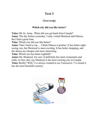 Text 3
(Text scrip)
Which city did you like better?
Taka: Oh, hi, Anna. When did you get back from Canada?
Anna: The day before yesterday. I only visited Montreal and Ottawa,
but I had a great time.
Taka: Which city did you like better?
Anna: That’s hard to say… I think Ottawa is prettier. It has better sightseeing, too, but Montreal is more exciting. It has better shopping, and
the shores are cheaper and more interesting.
Taka: Which one has better nightlife?
Anna: Oh, Montreal, for sure. It definitely has more restaurants and
clubs. In fact, they say Montreal is the most exciting city in Canada.
Taka: Really? Well, I’ve always wanted to see Vancouver. I’ve heard it
has the most beautiful scenery.

 