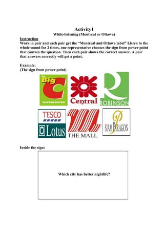 Activity1
While-listening (Montreal or Ottawa)
Instruction
Work in pair and each pair get the “Montreal and Ottawa label” Listen to the
whole sound for 2 times, one representative chooses the sign from power point
that contain the question. Then each pair shows the correct answer. A pair
that answers correctly will get a point.
Example:
(The sign from power point)

Inside the sign:

Which city has better nightlife?

 