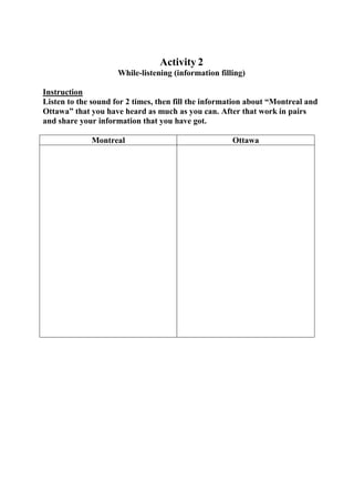 Activity 2
While-listening (information filling)
Instruction
Listen to the sound for 2 times, then fill the information about “Montreal and
Ottawa” that you have heard as much as you can. After that work in pairs
and share your information that you have got.
Montreal

Ottawa

 