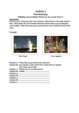 Activity 1
Post-listening
(Making conversation: Which city do you like better?)
Instruction
Work in pair. Each pair gets 2 city pictures. Then listen to the audio sound 1
time. Then make the conversation about the picture that you got along the
conversation. After that come up to present your conversation in front of the
class.
Example:

New York

Los Angeles

Student A: When did you get back from America?
Student B: Last month, I only visited New York and Los Angeles
but I had a great time.
Student A: Which city do you like better?
Student B: I think………………………………….
Student A: …………………………………………..
Student B: …………………………………………..
Student A: ……………………………………………
Student B: …………………………………………..
Student A: ……………………………………………

 